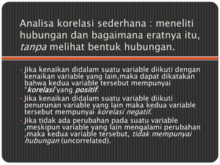 Analisa korelasi sederhana : meneliti
hubungan dan bagaimana eratnya itu,
tanpa melihat bentuk hubungan.

• Jika kenaikan ...