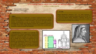 ANÁLISIS DE OBRAS ARQUITECTÓNICAS: RENACIMIENTO
CAPPELLA DEI PAZZI
 CONTENIDO Y FUNCIÓN:
PRIVADA- RELIGIOSO
 OBRA:
1. ANTECEDENTES: A la Capilla Pazzi, en italiano "cappella dei Pazzi", se accede
desde el primer claustro de la basílica de la Santa Croce (Florencia) cuyo modelo
primitivo fue diseñado por el Andrea di Cambio y que con los siglos fue recibiendo
distintas remodelaciones. ya que se encuentra ubicada en el jardín de ésta.
Encargada por la familia Pazzi banqueros toscanos que se instalaron en Florencia
en el Siglo XIV,en 1429 a Filippo Brunelleschi, fue su última obra. la capilla quedó
inconclusa a causa de la muerte del humanista.
 AUTOR:
Filippo Brunelleschi. (Florencia, 1377 - id., 1445) Arquitecto y
escultor italiano. Fue el arquitecto italiano más famoso del siglo XV
y, con Leon Battista Alberti, Donatello y Masaccio, uno de los
creadores del estilo renacentista. Se formó como escultor y orfebre e
inició su carrera en el ámbito de la escultura.
2. IMPORTANCIA: La capilla es un derroche de
virtud, proporción y razones matemáticas. Brunelleschi
empleando la proporción aurea o divina proporción,
estable una repetición modular en el espacio interior
que se conjuga con el ritmo de la policromía de los
materiales; es como si todos y cada uno de los
elementos que Brunelleschi utilizó en la construcción
de la Capilla Pazzi danzaran a un ritmo totalmente
sincronizado e idealizado, un movimiento ascensional
que tiene su máximo esplendor en la fastuosa cúpula
central de inspiración romana.
 