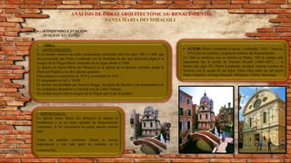 ANÁLISIS DE OBRAS ARQUITECTÓNICAS: RENACIMIENTO
SANTA MARIA DEI MIRACOLI
 CONTENIDO Y FUNCIÓN:
PUBLICO- RELIGIOSO
 OBRA:
1. ANTECEDENTES:
Es un templo católico de estilo renacentista construido entre los años 1481 y 1489, que
fue proyectado por Pietro Lombardo con la finalidad de dar una ubicación digna a la
imagen de la Virgen María venerada en ese lugar desde el 1408.
La Iglesia de Santa Maria dei Miracoli es la iglesia de la derecha mirando desde la
Plaza del Popolo a las dos iglesias gemelas.
Ésta empezó a construirse en 1675 y se terminó en 1681.
El campanario es del s. XVIII
El interior fue diseñado por Antonio Raggi, discípulo de Bernini y los monumentos de
los cardenales Benedetto y Gastaldi son de Carlo Fontana.
En el altar mayor está la imagen de la Virgen que le da el nombre.
 AUTOR: Pietro Lombardo (Carona, Lombardía, 1435 - Venecia,
1515) fue un escultor y arquitecto italiano del Renacimiento.
En 1464 se establece con su familia en Padua. Allí su trabajo más
importante fue la tumba de Antonio Roselli (1464-1467). ... A
finales del siglo XV, Pietro Lombardo esculpió muchas tumbas en
Venecia con la ayuda de sus hijos. Entre ellas están las del poeta
Dante Alighieri, el Dogo Pasquale Malipiero y Pietro Mocenigo.
2. IMPORTANCIA:
La Iglesia Santa María dei Miracoli, le llaman la
bombonera y es un claro ejemplo de Renacimiento
veneciano. A los venecianos les gusta mucho casarse
aquí.
Todas las paredes exteriores tienen la misma
importancia y han sido igual de cuidadas en la
construcción.
 