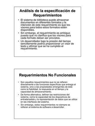 Análisis de la especificación de
         Requerimientos
• El sistema de biblioteca puede almacenar
  documentos en diferentes formatos y la
  intención de este requerimiento es que los
  visores para todos estos formatos estén
  disponibles.
• Sin embargo, el requerimiento es ambiguo
  puesto que no clarifica que los visores para
  cada formato deban ser provistos.
• Un desarrollador bajo la presión del tiempo
  sencillamente podría proporcionar un visor de
  texto y afirmar que se ha cumplido el
  requerimiento.




Requerimientos No Funcionales
• Son aquellos requerimientos que no se refieren
  directamente a las funciones específicas que entrega el
  sistema, sino a las propiedades emergentes de éste
  como la fiabilidad, la respuesta en el tiempo y la
  capacidad de almacenamiento.
• De forma alternativa, definen las restricciones del
  sistema, como la capacidad de los dispositivos de
  entrada/salida y la representación de datos que se utiliza
  en las interfaces del sistema.
• Sin embargo, estos requerimientos no siempre se
  refieren al sistema de software a desarrollar.
 