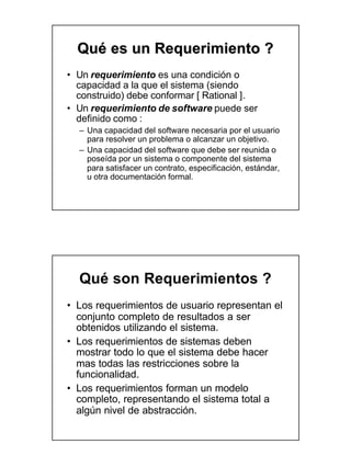 Qué es un Requerimiento ?
• Un requerimiento es una condición o
  capacidad a la que el sistema (siendo
  construido) debe conformar [ Rational ].
• Un requerimiento de software puede ser
  definido como :
  – Una capacidad del software necesaria por el usuario
    para resolver un problema o alcanzar un objetivo.
  – Una capacidad del software que debe ser reunida o
    poseída por un sistema o componente del sistema
    para satisfacer un contrato, especificación, estándar,
    u otra documentación formal.




  Qué son Requerimientos ?
• Los requerimientos de usuario representan el
  conjunto completo de resultados a ser
  obtenidos utilizando el sistema.
• Los requerimientos de sistemas deben
  mostrar todo lo que el sistema debe hacer
  mas todas las restricciones sobre la
  funcionalidad.
• Los requerimientos forman un modelo
  completo, representando el sistema total a
  algún nivel de abstracción.
 