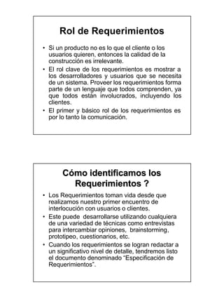 Rol de Requerimientos
• Si un producto no es lo que el cliente o los
  usuarios quieren, entonces la calidad de la
  construcción es irrelevante.
• El rol clave de los requerimientos es mostrar a
  los desarrolladores y usuarios que se necesita
  de un sistema. Proveer los requerimientos forma
  parte de un lenguaje que todos comprenden, ya
  que todos están involucrados, incluyendo los
  clientes.
• El primer y básico rol de los requerimientos es
  por lo tanto la comunicación.




       Cómo identificamos los
         Requerimientos ?
• Los Requerimientos toman vida desde que
  realizamos nuestro primer encuentro de
  interlocución con usuarios o clientes.
• Este puede desarrollarse utilizando cualquiera
  de una variedad de técnicas como entrevistas
  para intercambiar opiniones, brainstorming ,
                                   brainstorming,
  prototipeo,
  prototipeo , cuestionarios, etc.
• Cuando los requerimientos se logran redactar a
  un significativo nivel de detalle, tendremos listo
  el documento denominado “Especificación de
  Requerimientos”.
 