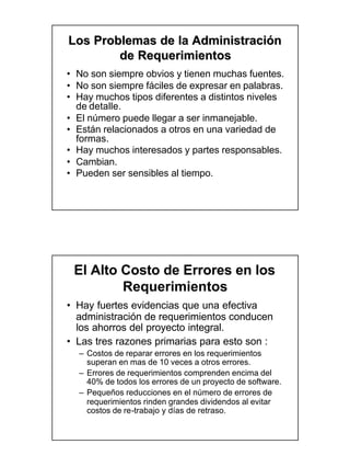 Los Problemas de la Administración
        de Requerimientos
• No son siempre obvios y tienen muchas fuentes.
• No son siempre fáciles de expresar en palabras.
• Hay muchos tipos diferentes a distintos niveles
  de detalle.
• El número puede llegar a ser inmanejable.
• Están relacionados a otros en una variedad de
  formas.
• Hay muchos interesados y partes responsables.
• Cambian.
• Pueden ser sensibles al tiempo.




 El Alto Costo de Errores en los
         Requerimientos
• Hay fuertes evidencias que una efectiva
  administración de requerimientos conducen
  los ahorros del proyecto integral.
• Las tres razones primarias para esto son :
  – Costos de reparar errores en los requerimientos
    superan en mas de 10 veces a otros errores.
  – Errores de requerimientos comprenden encima del
    40% de todos los errores de un proyecto de software.
  – Pequeños reducciones en el número de errores de
    requerimientos rinden grandes dividendos al evitar
    costos de re -trabajo y días de retraso.
              re-
 