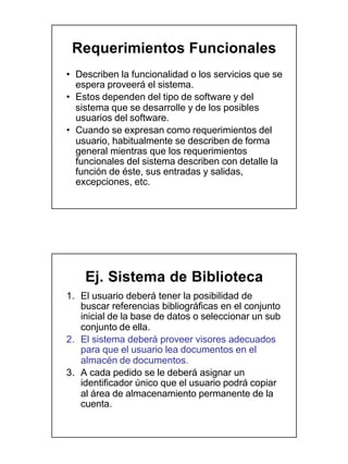 Requerimientos Funcionales
• Describen la funcionalidad o los servicios que se
  espera proveerá el sistema.
• Estos dependen del tipo de software y del
  sistema que se desarrolle y de los posibles
  usuarios del software.
• Cuando se expresan como requerimientos del
  usuario, habitualmente se describen de forma
  general mientras que los requerimientos
  funcionales del sistema describen con detalle la
  función de éste, sus entradas y salidas,
  excepciones, etc.




    Ej. Sistema de Biblioteca
1. El usuario deberá tener la posibilidad de
   buscar referencias bibliográficas en el conjunto
   inicial de la base de datos o seleccionar un sub
   conjunto de ella.
2. El sistema deberá proveer visores adecuados
   para que el usuario lea documentos en el
   almacén de documentos.
3. A cada pedido se le deberá asignar un
   identificador único que el usuario podrá copiar
   al área de almacenamiento permanente de la
   cuenta.
 