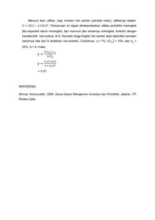 Menurut teori utilitas, bagi investor risk averter (penolak risiko), utilitasnya adalah:
U = E(r) − 1/2A ∂2
. Persamaan ini dapat diinterpretasikan utilitas portofolio meningkat
jika expected return meningkat, dan menurun jika variannya meningkat. Investor dengan
karakteristik risk-nuetral, A=0. Semakin tinggi tingkat risk averter akan diperdiksi semakin
besarnya nilai dari A (koefisien risk-averter). Contohnya, rf= 7%, E(rp) = 15%, dan ∂p =
22%, A = 4, maka :
y =
E (rp)−r1
A ∂ p
2
y =
0,15−0,07
4 × 0,222
= 0,41
REFERENSI :
Ahmad, Komaruddin. 2004. Dasar-Dasar Manajemen Investasi dan Portofolio. Jakarta : PT
Rineka Cipta.
 