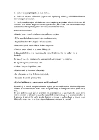 3.- Extraer las ideas principales de cada párrafo.
4.- Identificar las ideas secundarias (explicaciones, ejemplos y detalles) y determinar cuales son
necesarias para el resumen.
5.- Parafraseando se sigue más fielmente el texto original y proporciona más detalles acerca del
contenido de la fuente. Al parafrasear se repite lo dicho por el autor y es útil cuando se desea
comunicar sus ideas pero no parece necesario incluir una cita directa.
El resumen debe de ser:
- Conciso, nunca extendernos hasta rehacer eltema completo.
- Debe ser redactado,con una expresión escrita coherente.
- Se pueden incluir ideas propias o de otros autores.
- El resumen puede ser sacados de distintos esquemas.
- Tendrán mayor utilidad si incluimos bibliografía
3- Cuadro Sinóptico: es un cuadro de doble entrad de información, por arriba y por la
izquierda.
En la parte superior incluiremos las ideas generales, principales y secundarias.
En la parte izquierda detalles del tema.
- Sólo se compone de palabras clave.
- Contiene toda la fuentes de información.
- La información se tiene de forma contrastada.
- Se realiza de un sólo golpe de vista.
¿Cuál es la diferencia entre resumen, análisis y síntesis?
El análisis y la síntesis son procedimientos lógicos que se complementan. Mientras el primero
conduce a la automatización de las ideas, la segunda obliga a la integración de las partes en el
todo.
De esto podemos decir que en el análisis se descomponen o se desintegran las ideas; en la
síntesis se unen, se integran las ideas favoreciendo la comprensión, y en el resumen se reduce a
lo esencial la exposición oral o escrita. Primero se realiza el análisis, luego la síntesis y por
último el resumen pues ya se tienen las condiciones para expresar lo esencial.
 