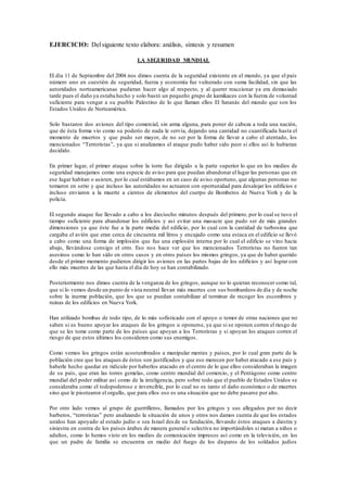 EJERCICIO: Delsiguiente texto elabora: análisis, síntesis y resumen
LA SEGURIDAD MUNDIAL
El día 11 de Septiembre del 2004 nos dimos cuenta de la seguridad existente en el mundo, ya que el país
número uno en cuestión de seguridad, fuerza y economía fue vulnerado con suma facilidad, sin que las
autoridades norteamericanas pudieran hacer algo al respecto, y al querer reaccionar ya era demasiado
tarde pues el daño ya estaba hecho y solo bastó un pequeño grupo de kamikaces con la fuerza de voluntad
suficiente para vengar a su pueblo Palestino de lo que llaman ellos El Satanás del mundo que son los
Estados Unidos de Norteamérica.
Solo bastaron dos aviones del tipo comercial, sin arma alguna, para poner de cabeza a toda una nación,
que de ésta forma vio como su poderío de nada le servía, dejando una cantidad no cuantificada hasta el
momento de muertos y que pudo ser mayor, de no ser por la forma de llevar a cabo el atentado, los
mencionados “Terroristas”, ya que si analizamos el ataque pudo haber sido peor si ellos así lo hubieran
decidido.
En primer lugar, el primer ataque sobre la torre fue dirigido a la parte superior lo que en los medios de
seguridad manejamos como una especie de aviso para que puedan abandonar el lugar las personas que en
ese lugar habitan o asisten, por lo cual estábamos en un caso de aviso oportuno, que algunas personas no
tomaron en serio y que incluso las autoridades no actuaron con oportunidad para desalojar los edificios e
incluso enviaron a la muerte a cientos de elementos del cuerpo de Bomberos de Nueva York y de la
policía.
El segundo ataque fue llevado a cabo a los dieciocho minutos después del primero, por lo cual se tuvo el
tiempo suficiente para abandonar los edificios y así evitar una masacre que pudo ser de más grandes
dimensiones ya que éste fue a la parte media del edificio, por lo cual con la cantidad de turbosina que
cargaba el avión que eran cerca de cincuenta mil litros y encajado como una estaca en el edificio se llevó
a cabo como una forma de implosión que fue una explosión interna por lo cual el edificio se vino hacia
abajo, llevándose consigo el otro. Eso nos hace ver que los mencionados Terroristas no fueron tan
asesinos como lo han sido en otros casos y en otros países los mismos gringos, ya que de haber querido
desde el primer momento pudieron dirigir los aviones en las partes bajas de los edificios y así lograr con
ello más muertes de las que hasta el día de hoy se han contabilizado.
Posteriormente nos dimos cuenta de la venganza de los gringos, aunque no lo quieran reconocer como tal,
que si lo vemos desde un punto de vista neutral llevan más muertes con sus bombardeos de día y de noche
sobre la inerme población, que los que se puedan contabilizar al terminar de recoger los escombros y
ruinas de los edificios en Nueva York.
Han utilizado bombas de todo tipo, de lo más sofisticado con el apoyo o temor de otras naciones que no
saben si es bueno apoyar los ataques de los gringos u oponerse, ya que si se oponen corren el riesgo de
que se les tome como parte de los países que apoyan a los Terroristas y si apoyan los ataques corren el
riesgo de que estos últimos los consideren como sus enemigos.
Como vemos los gringos están acostumbrados a manipular mentes y países, por lo cual gran parte de la
población cree que los ataques de éstos son justificados y que eso merecen por haber atacado a ese país y
haberle hecho quedar en ridículo por haberlos atacado en el centro de lo que ellos consideraban la imagen
de su país, que eran las torres gemelas, como centro mundial del comercio, y el Pentágono como centro
mundial del poder militar así como de la inteligencia, pero sobre todo que el pueblo de Estados Unidos se
consideraba como el todopoderoso e invencible, por lo cual no es tanto el daño económico o de muertes
sino que le pisotearon el orgullo, que para ellos eso es una situación que no debe pasarse por alto.
Por otro lado vemos al grupo de guerrilleros, llamados por los gringos y sus allegados por no decir
barberos, “terroristas” pero analizando la situación de unos y otros nos damos cuenta de que los estados
unidos han apoyado al estado judío o sea Israel desde su fundación, llevando éstos ataques a diestra y
siniestra en contra de los países árabes de manera general o selectiva no importándoles si matan a niños o
adultos, como lo hemos visto en los medios de comunicación impresos así como en la televisión, en los
que un padre de familia se encuentra en medio del fuego de los disparos de los soldados judíos
 