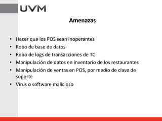 • Hacer que los POS sean inoperantes
• Robo de base de datos
• Robo de logs de transacciones de TC
• Manipulación de datos en inventario de los restaurantes
• Manipulación de ventas en POS, por medio de clave de
soporte
• Virus o software malicioso
Amenazas
 