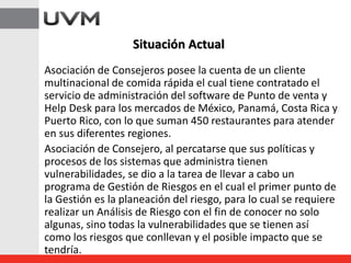 Asociación de Consejeros posee la cuenta de un cliente
multinacional de comida rápida el cual tiene contratado el
servicio de administración del software de Punto de venta y
Help Desk para los mercados de México, Panamá, Costa Rica y
Puerto Rico, con lo que suman 450 restaurantes para atender
en sus diferentes regiones.
Asociación de Consejero, al percatarse que sus políticas y
procesos de los sistemas que administra tienen
vulnerabilidades, se dio a la tarea de llevar a cabo un
programa de Gestión de Riesgos en el cual el primer punto de
la Gestión es la planeación del riesgo, para lo cual se requiere
realizar un Análisis de Riesgo con el fin de conocer no solo
algunas, sino todas la vulnerabilidades que se tienen así
como los riesgos que conllevan y el posible impacto que se
tendría.
Situación Actual
 