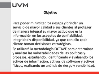Para poder minimizar los riesgos y brindar un
servicio de mayor calidad a sus clientes al proteger
de manera integral su mayor activo que es la
información en los aspectos de confiabilidad,
integridad y disponibilidad, ya que con ello cada
cliente toman decisiones estratégicas.
Se utilizará la metodología OCTAVE para determinar
y analizar las vulnerabilidades de las políticas y
procesos, estudiando, identificando y evaluando los
activos de información, activos de software y activos
físicos, realizando un análisis de riesgo y sensibilidad.
Objetivo
 