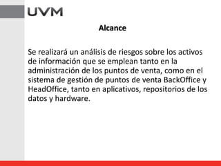 Se realizará un análisis de riesgos sobre los activos
de información que se emplean tanto en la
administración de los puntos de venta, como en el
sistema de gestión de puntos de venta BackOffice y
HeadOffice, tanto en aplicativos, repositorios de los
datos y hardware.
Alcance
 