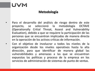 • Para el desarrollo del análisis de riesgo dentro de este
proyecto, se seleccionó la metodología OCTAVE
(Operationally Critial Threat, Assest and Vulnerability
Evaluation), debido a que se requiere la participación de las
personas que se encuentran implicadas de manera directa
en la operación de los activos críticas de información.
• Con el objetivo de involucrar a todos los niveles de la
organización desde los niveles operativos hasta la alta
dirección, para que identificar de manera global las
vulnerabilidades y amenazas a las que se encuentran
expuestas las políticas y proceso de la empresa en los
servicios de administración de sistemas de punto de ventas.
Metodología
 