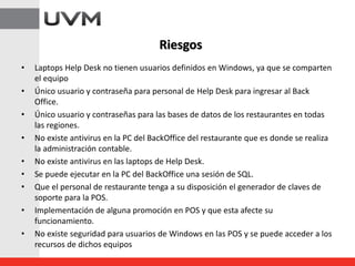 • Laptops Help Desk no tienen usuarios definidos en Windows, ya que se comparten
el equipo
• Único usuario y contraseña para personal de Help Desk para ingresar al Back
Office.
• Único usuario y contraseñas para las bases de datos de los restaurantes en todas
las regiones.
• No existe antivirus en la PC del BackOffice del restaurante que es donde se realiza
la administración contable.
• No existe antivirus en las laptops de Help Desk.
• Se puede ejecutar en la PC del BackOffice una sesión de SQL.
• Que el personal de restaurante tenga a su disposición el generador de claves de
soporte para la POS.
• Implementación de alguna promoción en POS y que esta afecte su
funcionamiento.
• No existe seguridad para usuarios de Windows en las POS y se puede acceder a los
recursos de dichos equipos
Riesgos
 