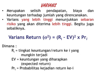 • Merupakan selisih pendapatan, biaya dan
keuntungan terhadap jumlah yang direncanakan.
• Varians yang lebih tinggi menunjukkan sebaran
risiko yang akan diterima lebih tinggi. Begitu juga
sebaliknya.
Varians Return (2) = (Ri – EV)2 x Pri
Dimana :
Ri = tingkat keuntungan/return ke i yang
mungkin terjadi
EV = keuntungan yang diharapkan
(expected return)
Pri = Probabilitas kejadian return ke-i
VARIANS
 
