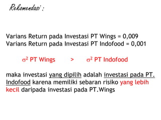 Varians Return pada Investasi PT Wings = 0,009
Varians Return pada Investasi PT Indofood = 0,001
2 PT Wings > 2 PT Indofood
maka investasi yang dipilih adalah investasi pada PT.
Indofood karena memiliki sebaran risiko yang lebih
kecil daripada investasi pada PT.Wings
Rekomendasi :
 
