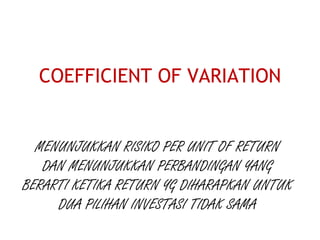 COEFFICIENT OF VARIATION
MENUNJUKKAN RISIKO PER UNIT OF RETURN
DAN MENUNJUKKAN PERBANDINGAN YANG
BERARTI KETIKA RETURN YG DIHARAPKAN UNTUK
DUA PILIHAN INVESTASI TIDAK SAMA
 