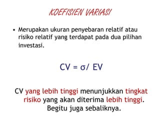 KOEFISIEN VARIASI
• Merupakan ukuran penyebaran relatif atau
risiko relatif yang terdapat pada dua pilihan
investasi.
CV = σ/ EV
CV yang lebih tinggi menunjukkan tingkat
risiko yang akan diterima lebih tinggi.
Begitu juga sebaliknya.
 