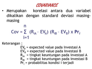 • Merupakan korelasi antara dua variabel
dikalikan dengan standard deviasi masing-
masing
n
Cov = ∑ (RiA – EVA) (RiB – EVB) x Pri
i=1
Keterangan :
EVA = expected value pada Investasi A
EVB = expected value pada Investasi B
RiA = tingkat keuntungan pada investasi A
RiB = tingkat keuntungan pada investasi B
Pri = probabilitas kondisi i terjadi
COVARIANCE
 