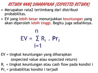 RETURN YANG DIHARAPKAN (EXPECTED RETURN)
• Merupakan rata2 tertimbang dari distribusi
probabilitas.
• EV yang lebih besar menunjukkan keuntungan yang
akan diperoleh lebih tinggi. Begitu juga sebaliknya.
n
EV = ∑ Ri . Pri
i=1
EV = tingkat keuntungan yang diharapkan
(expected value atau expected return)
Ri = tingkat keuntungan atau cash flow pada kondisi i
Pri = probabilitas kondisi i terjadi
 