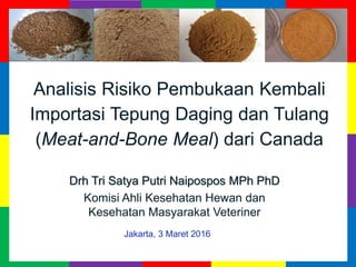 Analisis Risiko Pembukaan Kembali
Importasi Tepung Daging dan Tulang
(Meat-and-Bone Meal) dari Canada
Drh Tri Satya Putri Naipospos MPh PhD
Komisi Ahli Kesehatan Hewan dan
Kesehatan Masyarakat Veteriner
Jakarta, 3 Maret 2016
 