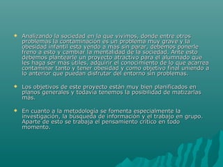  Analizando la sociedad en la que vivimos, donde entre otrosAnalizando la sociedad en la que vivimos, donde entre otros
problemas la contaminación es un problema muy grave y laproblemas la contaminación es un problema muy grave y la
obesidad infantil esta yendo a más sin parar, debemos ponerleobesidad infantil esta yendo a más sin parar, debemos ponerle
freno a esto y cambiar la mentalidad de la sociedad. Ante estofreno a esto y cambiar la mentalidad de la sociedad. Ante esto
debemos plantearle un proyecto atractivo para el alumnado quedebemos plantearle un proyecto atractivo para el alumnado que
les haga ser más útiles, adquirir el conocimiento de lo que acarreales haga ser más útiles, adquirir el conocimiento de lo que acarrea
contaminar tanto y tener obesidad y como objetivo final uniendo acontaminar tanto y tener obesidad y como objetivo final uniendo a
lo anterior que puedan disfrutar del entorno sin problemas.lo anterior que puedan disfrutar del entorno sin problemas.
 Los objetivos de este proyecto están muy bien planificados enLos objetivos de este proyecto están muy bien planificados en
planos generales y todavía tenemos la posibilidad de matizarlasplanos generales y todavía tenemos la posibilidad de matizarlas
más.más.
 En cuanto a la metodología se fomenta especialmente laEn cuanto a la metodología se fomenta especialmente la
investigación, la búsqueda de información y el trabajo en grupo.investigación, la búsqueda de información y el trabajo en grupo.
Aparte de esto se trabaja el pensamiento crítico en todoAparte de esto se trabaja el pensamiento crítico en todo
momento.momento.
 