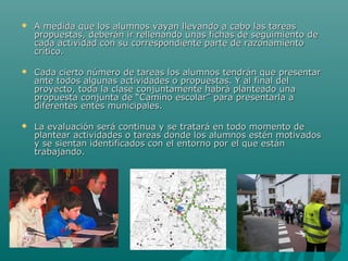  A medida que los alumnos vayan llevando a cabo las tareasA medida que los alumnos vayan llevando a cabo las tareas
propuestas, deberán ir rellenando unas fichas de seguimiento depropuestas, deberán ir rellenando unas fichas de seguimiento de
cada actividad con su correspondiente parte de razonamientocada actividad con su correspondiente parte de razonamiento
crítico.crítico.
 Cada cierto número de tareas los alumnos tendrán que presentarCada cierto número de tareas los alumnos tendrán que presentar
ante todos algunas actividades o propuestas. Y al final delante todos algunas actividades o propuestas. Y al final del
proyecto, toda la clase conjuntamente habrá planteado unaproyecto, toda la clase conjuntamente habrá planteado una
propuesta conjunta de “Camino escolar” para presentarla apropuesta conjunta de “Camino escolar” para presentarla a
diferentes entes municipales.diferentes entes municipales.
 La evaluación será continua y se tratará en todo momento deLa evaluación será continua y se tratará en todo momento de
plantear actividades o tareas donde los alumnos estén motivadosplantear actividades o tareas donde los alumnos estén motivados
y se sientan identificados con el entorno por el que estány se sientan identificados con el entorno por el que están
trabajando.trabajando.
 
