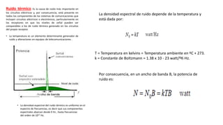 Ruido térmico. Es la causa de ruido más importante en
los circuitos eléctricos y, por consecuencia, está presente en
todos los componentes de los sistemas de comunicaciones que
incluyen circuitos eléctricos o electrónicos, particularmente en
los receptores en que los niveles de señal pueden ser
comparables a los de ruido térmico generado en los circuitos
del propio receptor.
• La temperatura es un elemento determinante generador de
ruido y alteraciones en equipos de telecomunicaciones .
• La densidad espectral del ruido térmico es uniforme en el
espectro de frecuencias, es decir que sus componentes
espectrales abarcan desde 0 Hz , hasta frecuencias
del orden de 1013 Hz.
La densidad espectral de ruido depende de la temperatura y
está dada por:
T = Temperatura en kelvins = Temperatura ambiente en ºC + 273.
k = Constante de Boltzmann = 1.38 x 10 - 23 watt/ºK-Hz.
Por consecuencia, en un ancho de banda B, la potencia de
ruido es:
 