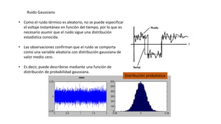 • Como el ruido térmico es aleatorio, no se puede especificar
el voltaje instantáneo en función del tiempo, por lo que es
necesario asumir que el ruido sigue una distribución
estadística conocida.
• Las observaciones confirman que el ruido se comporta
como una variable aleatoria con distribución gaussiana de
valor medio cero.
• Es decir, puede describirse mediante una función de
distribución de probabilidad gaussiana.
Ruido Gaussiano
Distribución probalistica
 