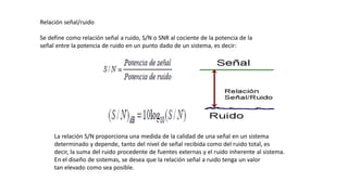 Relación señal/ruido
Se define como relación señal a ruido, S/N o SNR al cociente de la potencia de la
señal entre la potencia de ruido en un punto dado de un sistema, es decir:
La relación S/N proporciona una medida de la calidad de una señal en un sistema
determinado y depende, tanto del nivel de señal recibida como del ruido total, es
decir, la suma del ruido procedente de fuentes externas y el ruido inherente al sistema.
En el diseño de sistemas, se desea que la relación señal a ruido tenga un valor
tan elevado como sea posible.
 