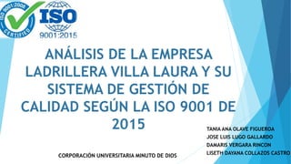ANÁLISIS DE LA EMPRESA
LADRILLERA VILLA LAURA Y SU
SISTEMA DE GESTIÓN DE
CALIDAD SEGÚN LA ISO 9001 DE
2015 TANIA ANA OLAVE FIGUEROA
JOSE LUIS LUGO GALLARDO
DAMARIS VERGARA RINCON
LISETH DAYANA COLLAZOS CASTRO
CORPORACIÓN UNIVERSITARIA MINUTO DE DIOS
 