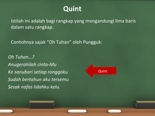 Quint
•   Istilah ini adalah bagi rangkap yang mengandungi lima baris
    dalam satu rangkap.

•   Contohnya sajak “Oh Tuhan” oleh Pungguk:

Oh Tuhan…?
Anugerahilah cinta-Mu
Ke sanubari setiap ronggaku                  Quint

Sudah bertahun aku tersemu
Sesak nafas lidahku kelu.
 