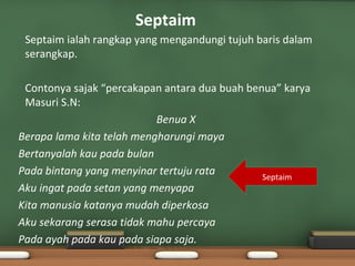 Septaim
•   Septaim ialah rangkap yang mengandungi tujuh baris dalam
    serangkap.

•Contonya sajak “percakapan antara dua buah benua” karya
 Masuri S.N:
                           Benua X
Berapa lama kita telah mengharungi maya
Bertanyalah kau pada bulan
Pada bintang yang menyinar tertuju rata        Septaim
Aku ingat pada setan yang menyapa
Kita manusia katanya mudah diperkosa
Aku sekarang serasa tidak mahu percaya
Pada ayah pada kau pada siapa saja.
 