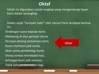 Oktaf
•   Istilah ini digunakan untuk rangkap yang mengandungi lapan
    baris dalam serangkap.

•Dalam sajak “Sumpah Sakti” oleh Sanusi Pane terdapat bentuk
 ini:
Terdengar suara kepada kami,
Melayang di atas gempar dunia,
Percaya datang zamannya nanti,
                                          Oktaf
Kaum marhaen jadi mulia,
Akan sama pembahagi harta,
Orang semua mendapat nasi,
Sehingga bumi jadi sentosa,
Tidak tahu perbantahan lagi.
 