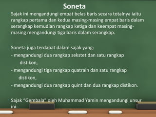 Soneta
•   Sajak ini mengandungi empat belas baris secara totalnya iaitu
    rangkap pertama dan kedua masing-masing empat baris dalam
    serangkap kemudian rangkap ketiga dan keempat masing-
    masing mengandungi tiga baris dalam serangkap.

•   Soneta juga terdapat dalam sajak yang:
    - mengandungi dua rangkap sekstet dan satu rangkap
        distikon,
    - mengandungi tiga rangkap quatrain dan satu rangkap
       distikon,
    - mengandungi dua rangkap quint dan dua rangkap distikon.

•   Sajak “Gembala” oleh Muhammad Yamin mengandungi unsur
    ini:
 