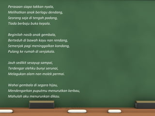 Perasaan siapa takkan nyala,
Melihatkan anak berlagu dendang,
Seorang saja di tengah padang,
Tiada berbaju buka kepala.

Beginilah nasib anak gembala,
Berteduh di bawah kayu nan rendang,
Semenjak pagi meninggalkan kandang,
Pulang ke rumah di senjakala.

Jauh sedikit sesayup sampai,
Terdengar olehku bunyi serunai,
Melagukan alam nan molek permai.

Wahai gembala di segara hijau,
Mendengarkan puputmu menurutkan kerbau,
Mahulah aku menurunkan dikau.
 