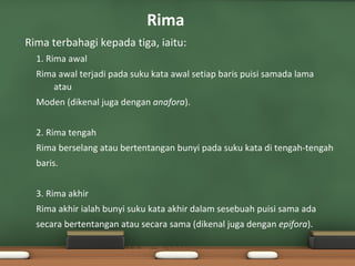Rima
•   Rima terbahagi kepada tiga, iaitu:
      1. Rima awal
      Rima awal terjadi pada suku kata awal setiap baris puisi samada lama
         atau
      Moden (dikenal juga dengan anafora).


      2. Rima tengah
      Rima berselang atau bertentangan bunyi pada suku kata di tengah-tengah
      baris.


      3. Rima akhir
      Rima akhir ialah bunyi suku kata akhir dalam sesebuah puisi sama ada
      secara bertentangan atau secara sama (dikenal juga dengan epifora).
 