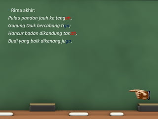 •Rima akhir:
Pulau pandan jauh ke tengah,
Gunung Daik bercabang tiga;
Hancur badan dikandung tanah,
Budi yang baik dikenang juga.
 