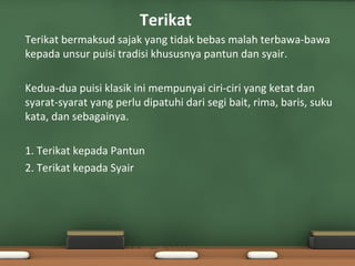 Terikat
•   Terikat bermaksud sajak yang tidak bebas malah terbawa-bawa
    kepada unsur puisi tradisi khususnya pantun dan syair.

•   Kedua-dua puisi klasik ini mempunyai ciri-ciri yang ketat dan
    syarat-syarat yang perlu dipatuhi dari segi bait, rima, baris, suku
    kata, dan sebagainya.

    1. Terikat kepada Pantun
    2. Terikat kepada Syair
 