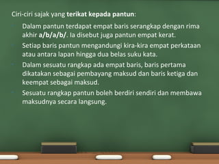 Ciri-ciri sajak yang terikat kepada pantun:
•   Dalam pantun terdapat empat baris serangkap dengan rima
    akhir a/b/a/b/. Ia disebut juga pantun empat kerat.
•   Setiap baris pantun mengandungi kira-kira empat perkataan
    atau antara lapan hingga dua belas suku kata.
•   Dalam sesuatu rangkap ada empat baris, baris pertama
    dikatakan sebagai pembayang maksud dan baris ketiga dan
    keempat sebagai maksud.
•   Sesuatu rangkap pantun boleh berdiri sendiri dan membawa
    maksudnya secara langsung.
 