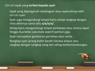 Ciri-ciri sajak yang terikat kepada syair:
•   Sajak yang dipengaruhi sebahagian atau sepenuhnya oleh
    ciri-ciri syair.
•   Syair juga mengandungi empat baris setiap rangkap dengan
    rima akhirnya sama iaitu a/a/a/a/.
•   Setiap baris mengandungi empat perkataan atau antara lapan
    hingga dua belas suku kata seperti pantun juga.
•   Syair merupakan gambaran peristiwa atau cerita.
•   Rangkap syair jarang boleh berdiri kerana antara satu
    rangkap dengan rangkap yang lain saling berkesinambungan.
 