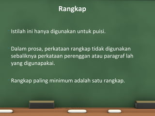 Rangkap

•   Istilah ini hanya digunakan untuk puisi.

•   Dalam prosa, perkataan rangkap tidak digunakan
    sebaliknya perkataan perenggan atau paragraf lah
    yang digunapakai.

•   Rangkap paling minimum adalah satu rangkap.
 