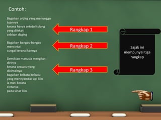 Contoh:
Bagaikan anjing yang menunggu
tuannya
kerana hanya seketul tulang
yang dilekati                   Rangkap 1
cebisan daging

Bagaikan bangau-bangau
mencintai                       Rangkap 2     Sajak ini
sungai kerana ikannya
                                            mempunyai tiga
Demikian manusia mengikat                     rangkap
dirinya
kerana sesuatu yang
dicintainya                     Rangkap 3
bagaikan kelkatu-kelkatu
yang mennyambar api lilin
ia mati kerana
cintanya
pada sinar lilin
 