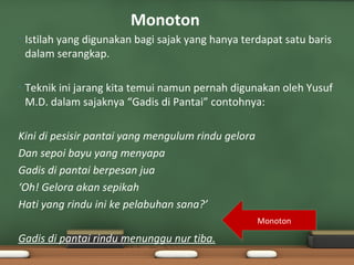 Monoton
•   Istilah yang digunakan bagi sajak yang hanya terdapat satu baris
    dalam serangkap.

•   Teknik ini jarang kita temui namun pernah digunakan oleh Yusuf
    M.D. dalam sajaknya “Gadis di Pantai” contohnya:

Kini di pesisir pantai yang mengulum rindu gelora
Dan sepoi bayu yang menyapa
Gadis di pantai berpesan jua
‘Oh! Gelora akan sepikah
Hati yang rindu ini ke pelabuhan sana?’
                                                    Monoton

Gadis di pantai rindu menunggu nur tiba.
 