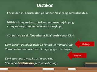 Distikon
•   Perkataan ini berasal dari perkataan ‘dia’ yang bermaksd dua.

•   Istilah ini dugunakan untuk menamakan sajak yang
    mengandungi dua baris dalam serangkap.

•   Contohnya sajak “Sederhana Saja” oleh Masuri S.N:

Dari Musim berlepas dengan kembang mengharum                  Distikon

Tanah menerima rontokan bunga gugur tersenyum
                                                       Distikon
Dari atas suara muzik suci mengiring
Satria berbakti dalam pertiwi terbaring
 