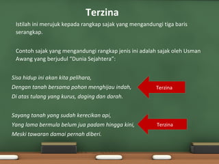 Terzina
•   Istilah ini merujuk kepada rangkap sajak yang mengandungi tiga baris
    serangkap.

•   Contoh sajak yang mengandungi rangkap jenis ini adalah sajak oleh Usman
    Awang yang berjudul “Dunia Sejahtera”:


Sisa hidup ini akan kita pelihara,
Dengan tanah bersama pohon menghijau indah,                Terzina
Di atas tulang yang kurus, daging dan darah.


Sayang tanah yang sudah kerecikan api,
Yang lama bermula belum jua padam hingga kini,             Terzina
Meski tawaran damai pernah diberi.
 