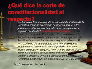 ¿Qué dice la corte de constitucionalidad al respecto? "...El artículo 186, inciso c) de la Constitución Política de la República contiene prohibición categórica para que los parientes dentro del cuarto grado de consanguinidad y segundo de afinidad, lo que incluye al cónyuge, puedan optar a los cargos de Presidente o Vicepresidente de la República, cuando éste último se encuentre ejerciendo la Presidencia y los de las personas a que se refiere en El inciso primero de este artículo, entendiéndose que la prohibición es únicamente para el período en que se realice la ejecución en que los dignatarios mencionados hayan fungido y no para períodos subsiguientes..." Opinión Consultiva emitida a solicitada del Congreso de la República. Gaceta No. 14, expediente No. 212-89, páginaNo. 8, resolución: 16-11-89 .