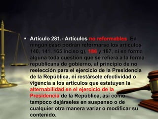 Artículo 281.- Artículos no reformables. En ningún caso podrán reformarse los artículos 140, 141, 165 inciso g), 186 y 187, ni en forma alguna toda cuestión que se refiera a la forma republicana de gobierno, al principio de no reelección para el ejercicio de la Presidencia de la República, ni restársele efectividad o vigencia a los artículos que estatuyen la alternabilidad en el ejercicio de la Presidencia de la República, así como tampoco dejárseles en suspenso o de cualquier otra manera variar o modificar su contenido.