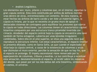 • Análisis Lingüístico.
Los elementos son: muro, pilares y columnas que, en el interior, soportan la
gran cúpula central. Ésta está constituida por anillos de ánforas metidas
unas dentro de otras, entremezcladas con cemento. De esta manera, al
estar hechas las ánforas de barro cocido y ser éste un material ligero, la
cúpula es liviana, por lo que no necesita un grueso muro de apoyo ni
destacados sistemas de contrapeso para equilibrar las presiones que ejerce
la cúpula en todas direcciones. Las columnas tienen el característico capitel
bizantino compuesto por una estructura tronco piramidal invertida con
cimacio. Alrededor del espacio central bajo la cúpula se encuentra una nave
también de forma octogonal, cubierta por unas bóvedas irregulares
combinadas. Sobre ella en el piso superior, se sitúa una segunda nave que
reproduce la estructura inferior. Con estas características, el espacio interior
se presenta dilatado, como en Santa Sofía, ya que cuando el espectador se
sitúa bajo la cúpula central, a causa de la existencia de columnas y arcos
que disimulan el muro exterior, percibe la sensación de que no hay fin, que
el espacio se prolonga. El ímpetu ascensional viene remarcado por la
superposición de columnas, tribuna y exedras. La luz contribuye a acentuar
esta sensación, desmaterializando el espacio, al incidir sobre los mosaicos
del ábside, que pasan por ser los más bellos del arte bizantino, simbolizando
el cosmos, el universo.
 