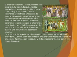 El exterior en cambio, se nos presenta con
simplicidad y claridad arquitectónica,
manteniendo un acusado equilibrio entre
la vertical y la horizontal, con los
volúmenes geométricos articulados de
manera escalonada. Los vanos son arcos
de medio punto existiendo entre ellos
pilastras adosadas al muro. Los efectos
polícromos se consiguen por la alternancia
entre la piedra y el ladrillo, aunque es de
destacar el contraste entre el exterior
austero y la deslumbrante decoración
interior.
De la decoración interior han desaparecido los mosaicos excepto los del
presbiterio. A ambos lados del ábside se encuentran las representaciones del
emperador Justiniano con su séquito y de la emperatriz Teodora con el suyo,
respectivamente.
 