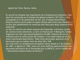 Iglesia San Vital, Ravena, Italia.
Es uno de los templos mas importantes de la Arquitectura bizantina. Esta
obra fue construida en el tiempo del obispo ecclesius ( 521-532 ), y fue
consagrada el 21 de septiembre de 547, por el obispo Maximiliano.
Bizancio poseía mucho poder en aquel tiempo sobre esta zona (Ravena), y
se dice que posiblemente se construyo esta obra para dejar potente dicha
soberanía.
La obra se reformo por deseo expreso del Emperador Justiniano a partir
de construcciones anteriores, la obra se financio por el Banquero Juliano
Argentario (se dice que aproximadamente 26.000 besantes de oro se
utilizaron para la construcción del templo), y fue supervisada por el ya
antes mencionado Maximiliano. Todos estos personajes aparecen en la
decoración que se realizo entre los años 546 y 548.
San vital tiene la consideración de basílica menor desde el 7 de Octubre
de 1960. La Iglesia en 1996, junto con otros edificios paleocristianos, fue
declarada patrimonio de la humanidad por la UNESCO, con el nombre de
“ Monumentos Paleocristiano de Ravena”.
 